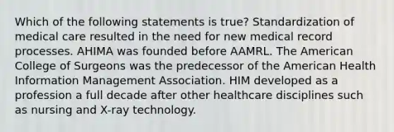 Which of the following statements is true? Standardization of medical care resulted in the need for new medical record processes. AHIMA was founded before AAMRL. The American College of Surgeons was the predecessor of the American Health Information Management Association. HIM developed as a profession a full decade after other healthcare disciplines such as nursing and X-ray technology.