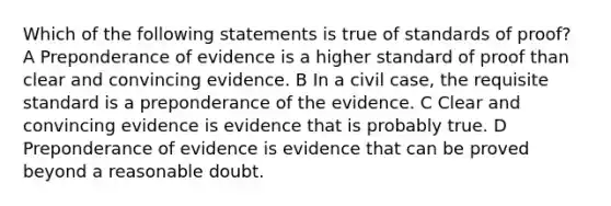 Which of the following statements is true of standards of proof? A Preponderance of evidence is a higher standard of proof than clear and convincing evidence. B In a civil case, the requisite standard is a preponderance of the evidence. C Clear and convincing evidence is evidence that is probably true. D Preponderance of evidence is evidence that can be proved beyond a reasonable doubt.