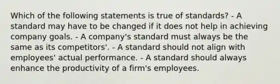 Which of the following statements is true of standards? ​- A standard may have to be changed if it does not help in achieving company goals. ​- A company's standard must always be the same as its competitors'. ​- A standard should not align with employees' actual performance. ​- A standard should always enhance the productivity of a firm's employees.