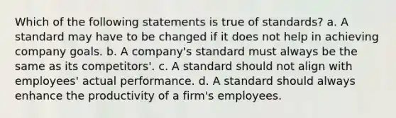 Which of the following statements is true of standards? a. ​A standard may have to be changed if it does not help in achieving company goals. b. ​A company's standard must always be the same as its competitors'. c. ​A standard should not align with employees' actual performance. d. A standard should always enhance the productivity of a firm's employees.