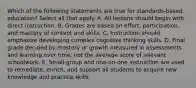 Which of the following statements are true for standards-based education? Select all that apply. A. All lessons should begin with direct instruction. B. Grades are based on effort, participation, and mastery of content and skills. C. Instruction should emphasize developing complex cognitive thinking skills. D. Final grade decided by mastery or growth measured in assessments and learning over time, not the average score of relevant schoolwork. E. Small-group and one-on-one instruction are used to remediate, enrich, and support all students to acquire new knowledge and practice skills