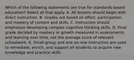 Which of the following statements are true for standards-based education? Select all that apply. A. All lessons should begin with direct instruction. B. Grades are based on effort, participation, and mastery of content and skills. C. Instruction should emphasize developing complex cognitive thinking skills. D. Final grade decided by mastery or growth measured in assessments and learning over time, not the average score of relevant schoolwork. E. Small-group and one-on-one instruction are used to remediate, enrich, and support all students to acquire new knowledge and practice skills