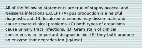 All of the following statements are true of staphylococcal and Neisseria infections EXCEPT (A) pus production is a helpful diagnostic aid. (B) localized infections may disseminate and cause severe clinical problems. (C) both types of organisms cause urinary tract infections. (D) Gram stain of clinical specimens is an important diagnostic aid. (E) they both produce an enzyme that degrades IgA (IgAase).