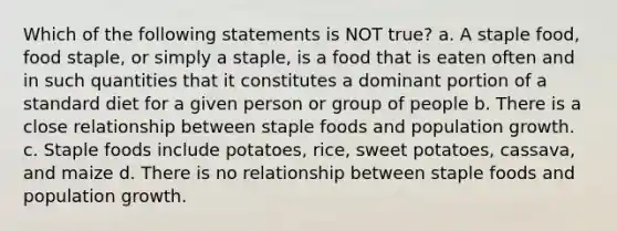 Which of the following statements is NOT true? a. A staple food, food staple, or simply a staple, is a food that is eaten often and in such quantities that it constitutes a dominant portion of a standard diet for a given person or group of people b. There is a close relationship between staple foods and population growth. c. Staple foods include potatoes, rice, sweet potatoes, cassava, and maize d. There is no relationship between staple foods and population growth.