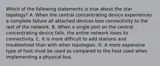 Which of the following statements is true about the star topology? A. When the central concentrating device experiences a complete failure all attached devices lose connectivity to the rest of the network. B. When a single port on the central concentrating device falls, the entire network loses its connectivity. C. It is more difficult to add stations and troubleshoot than with other topologies. D. A more expensive type of host must be used as compared to the host used when implementing a physical bus.