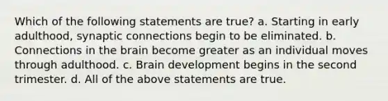 Which of the following statements are true? a. Starting in early adulthood, synaptic connections begin to be eliminated. b. Connections in the brain become greater as an individual moves through adulthood. c. Brain development begins in the second trimester. d. All of the above statements are true.