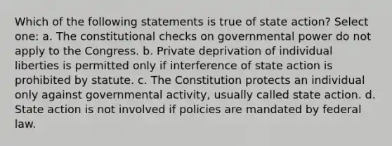 Which of the following statements is true of state action? Select one: a. The constitutional checks on governmental power do not apply to the Congress. b. Private deprivation of individual liberties is permitted only if interference of state action is prohibited by statute. c. The Constitution protects an individual only against governmental activity, usually called state action. d. State action is not involved if policies are mandated by federal law.