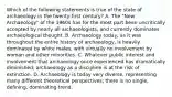 Which of the following statements is true of the state of archaeology in the twenty-first century? A. The "New Archaeology" of the 1960s has for the most part been uncritically accepted by nearly all archaeologists, and currently dominates archaeological thought. B. Archaeology today, as it was throughout the entire history of archaeology, is heavily dominated by white males, with virtually no involvement by woman and other minorities. C. Whatever public interest and involvement that archaeology once experienced has dramatically diminished; archaeology as a discipline is at the risk of extinction. D. Archaeology is today very diverse, representing many different theoretical perspectives; there is no single, defining, dominating trend.