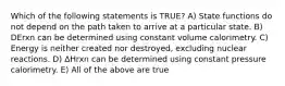 Which of the following statements is TRUE? A) State functions do not depend on the path taken to arrive at a particular state. B) DErxn can be determined using constant volume calorimetry. C) Energy is neither created nor destroyed, excluding nuclear reactions. D) ΔHrxn can be determined using constant pressure calorimetry. E) All of the above are true