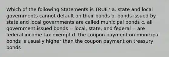 Which of the following Statements is TRUE? a. state and local governments cannot default on their bonds b. bonds issued by state and local governments are called municipal bonds c. all government issued bonds -- local, state, and federal -- are federal income tax exempt d. the coupon payment on municipal bonds is usually higher than the coupon payment on treasury bonds