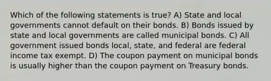 Which of the following statements is true? A) State and local governments cannot default on their bonds. B) Bonds issued by state and local governments are called municipal bonds. C) All government issued bonds local, state, and federal are federal income tax exempt. D) The coupon payment on municipal bonds is usually higher than the coupon payment on Treasury bonds.