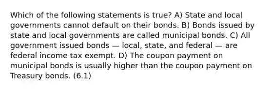 Which of the following statements is true? A) State and local governments cannot default on their bonds. B) Bonds issued by state and local governments are called municipal bonds. C) All government issued bonds — local, state, and federal — are federal income tax exempt. D) The coupon payment on municipal bonds is usually higher than the coupon payment on Treasury bonds. (6.1)