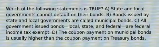 Which of the following statements is TRUE? A) State and local governments cannot default on their bonds. B) Bonds issued by state and local governments are called municipal bonds. C) All government issued bonds—local, state, and federal—are federal income tax exempt. D) The coupon payment on municipal bonds is usually higher than the coupon payment on Treasury bonds.