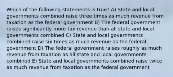 Which of the following statements is true? A) State and local governments combined raise three times as much revenue from taxation as the federal government B) The federal government raises significantly more tax revenue than all state and local governments combined C) State and local governments combined raise six times as much revenue as the federal government D) The federal government raises roughly as much revenue from taxation as all state and local governments combined E) State and local governments combined raise twice as much revenue from taxation as the federal government