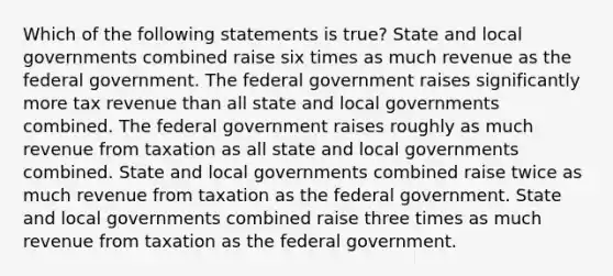 Which of the following statements is true? State and local governments combined raise six times as much revenue as the federal government. The federal government raises significantly more tax revenue than all state and local governments combined. The federal government raises roughly as much revenue from taxation as all state and local governments combined. State and local governments combined raise twice as much revenue from taxation as the federal government. State and local governments combined raise three times as much revenue from taxation as the federal government.