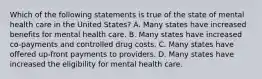 Which of the following statements is true of the state of mental health care in the United States? A. Many states have increased benefits for mental health care. B. Many states have increased co-payments and controlled drug costs. C. Many states have offered up-front payments to providers. D. Many states have increased the eligibility for mental health care.