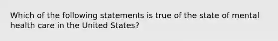 Which of the following statements is true of the state of mental health care in the United States?