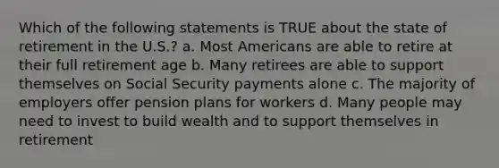 Which of the following statements is TRUE about the state of retirement in the U.S.? a. Most Americans are able to retire at their full retirement age b. Many retirees are able to support themselves on Social Security payments alone c. The majority of employers offer pension plans for workers d. Many people may need to invest to build wealth and to support themselves in retirement