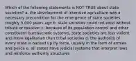 Which of the following statements is NOT TRUE about state societies? a. the development of intensive agriculture was a necessary precondition for the emergence of state societies roughly 5,000 years ago b. state societies could not exist without tribute or taxation c. because of its population control and other constituent bureaucratic systems, state societies are less violent and more egalitarian than tribal societies d. the authority of every state is backed up by force, usually in the form of armies and police e. all states have judicial systems that interpret laws and reinforce authority structures