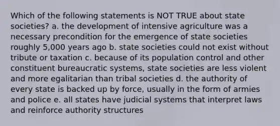 Which of the following statements is NOT TRUE about state societies? a. the development of intensive agriculture was a necessary precondition for the emergence of state societies roughly 5,000 years ago b. state societies could not exist without tribute or taxation c. because of its population control and other constituent bureaucratic systems, state societies are less violent and more egalitarian than tribal societies d. the authority of every state is backed up by force, usually in the form of armies and police e. all states have judicial systems that interpret laws and reinforce authority structures