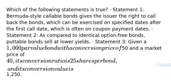 Which of the following statements is true? · Statement 1: Bermuda-style callable bonds gives the issuer the right to call back the bonds, which can be exercised on specified dates after the first call date, which is often on coupon payment dates. · Statement 2: As compared to identical option-free bonds, puttable bonds sell at lower yields. · Statement 3: Given a 1,000 par value bond with a conversion price of50 and a market price of 40, its conversion ratio is 25 shares per bond, and its conversion value is1,250.