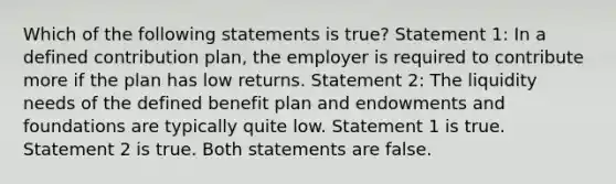 Which of the following statements is true? Statement 1: In a defined contribution plan, the employer is required to contribute more if the plan has low returns. Statement 2: The liquidity needs of the defined benefit plan and endowments and foundations are typically quite low. Statement 1 is true. Statement 2 is true. Both statements are false.