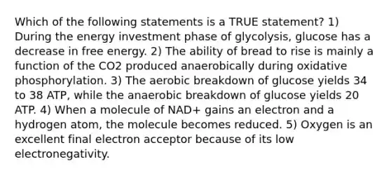 Which of the following statements is a TRUE statement? 1) During the energy investment phase of glycolysis, glucose has a decrease in free energy. 2) The ability of bread to rise is mainly a function of the CO2 produced anaerobically during oxidative phosphorylation. 3) The aerobic breakdown of glucose yields 34 to 38 ATP, while the anaerobic breakdown of glucose yields 20 ATP. 4) When a molecule of NAD+ gains an electron and a hydrogen atom, the molecule becomes reduced. 5) Oxygen is an excellent final electron acceptor because of its low electronegativity.