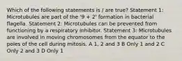 Which of the following statements is / are true? Statement 1: Microtubules are part of the '9 + 2' formation in bacterial flagella. Statement 2: Microtubules can be prevented from functioning by a respiratory inhibitor. Statement 3: Microtubules are involved in moving chromosomes from the equator to the poles of the cell during mitosis. A 1, 2 and 3 B Only 1 and 2 C Only 2 and 3 D Only 1