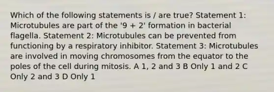 Which of the following statements is / are true? Statement 1: Microtubules are part of the '9 + 2' formation in bacterial flagella. Statement 2: Microtubules can be prevented from functioning by a respiratory inhibitor. Statement 3: Microtubules are involved in moving chromosomes from the equator to the poles of the cell during mitosis. A 1, 2 and 3 B Only 1 and 2 C Only 2 and 3 D Only 1