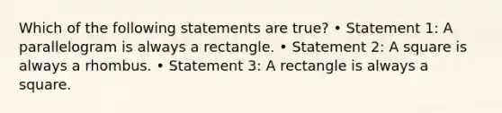 Which of the following statements are true? • Statement 1: A parallelogram is always a rectangle. • Statement 2: A square is always a rhombus. • Statement 3: A rectangle is always a square.