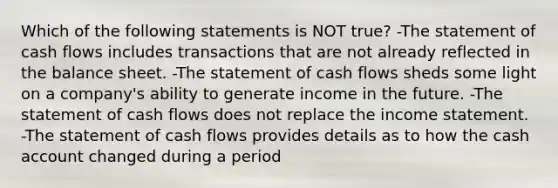 Which of the following statements is NOT true? -The statement of cash flows includes transactions that are not already reflected in the balance sheet. -The statement of cash flows sheds some light on a company's ability to generate income in the future. -The statement of cash flows does not replace the income statement. -The statement of cash flows provides details as to how the cash account changed during a period