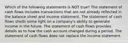 Which of the following statements is NOT true? The statement of cash flows includes transactions that are not already reflected in the balance sheet and income statement. The statement of cash flows sheds some light on a company's ability to generate income in the future. The statement of cash flows provides details as to how the cash account changed during a period. The statement of cash flows does not replace the income statement.