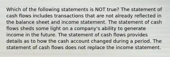 Which of the following statements is NOT true? The statement of cash flows includes transactions that are not already reflected in the balance sheet and <a href='https://www.questionai.com/knowledge/kCPMsnOwdm-income-statement' class='anchor-knowledge'>income statement</a>. The statement of cash flows sheds some light on a company's ability to generate income in the future. The statement of cash flows provides details as to how the cash account changed during a period. The statement of cash flows does not replace the income statement.