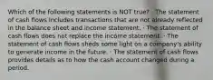 Which of the following statements is NOT true? · The statement of cash flows includes transactions that are not already reflected in the balance sheet and income statement. · The statement of cash flows does not replace the income statement. · The statement of cash flows sheds some light on a company's ability to generate income in the future. · The statement of cash flows provides details as to how the cash account changed during a period.