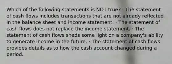 Which of the following statements is NOT true? · The statement of cash flows includes transactions that are not already reflected in the balance sheet and <a href='https://www.questionai.com/knowledge/kCPMsnOwdm-income-statement' class='anchor-knowledge'>income statement</a>. · The statement of cash flows does not replace the income statement. · The statement of cash flows sheds some light on a company's ability to generate income in the future. · The statement of cash flows provides details as to how the cash account changed during a period.