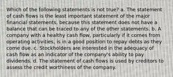 Which of the following statements is not true? a. The statement of cash flows is the least important statement of the major financial statements, because this statement does not have a balance that can be traced to any of the other statements. b. A company with a healthy cash flow, particularly if it comes from operating activities, is in a good position to repay debts as they come due. c. Stockholders are interested in the adequacy of cash flow as an indicator of the company's ability to pay dividends. d. The statement of cash flows is used by creditors to assess the credit worthiness of the company.