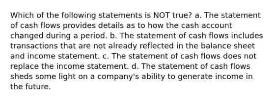 Which of the following statements is NOT true? a. The statement of cash flows provides details as to how the cash account changed during a period. b. The statement of cash flows includes transactions that are not already reflected in the balance sheet and income statement. c. The statement of cash flows does not replace the income statement. d. The statement of cash flows sheds some light on a company's ability to generate income in the future.