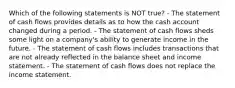 Which of the following statements is NOT true? - The statement of cash flows provides details as to how the cash account changed during a period. - The statement of cash flows sheds some light on a company's ability to generate income in the future. - The statement of cash flows includes transactions that are not already reflected in the balance sheet and income statement. - The statement of cash flows does not replace the income statement.