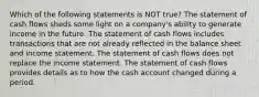 Which of the following statements is NOT true? The statement of cash flows sheds some light on a company's ability to generate income in the future. The statement of cash flows includes transactions that are not already reflected in the balance sheet and income statement. The statement of cash flows does not replace the income statement. The statement of cash flows provides details as to how the cash account changed during a period.