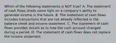 Which of the following statements is NOT true? A. The statement of cash flows sheds some light on a company's ability to generate income in the future. B. The statement of cash flows includes transactions that are not already reflected in the balance sheet and income statement. C. The statement of cash flows provides details as to how the cash account changed during a period. D. The statement of cash flows does not replace the income statement.