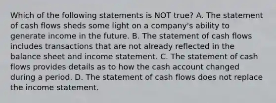 Which of the following statements is NOT true? A. The statement of cash flows sheds some light on a company's ability to generate income in the future. B. The statement of cash flows includes transactions that are not already reflected in the balance sheet and <a href='https://www.questionai.com/knowledge/kCPMsnOwdm-income-statement' class='anchor-knowledge'>income statement</a>. C. The statement of cash flows provides details as to how the cash account changed during a period. D. The statement of cash flows does not replace the income statement.