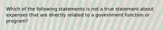 Which of the following statements is not a true statement about expenses that are directly related to a government function or program?