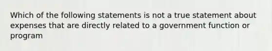 Which of the following statements is not a true statement about expenses that are directly related to a government function or program