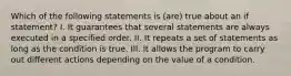 Which of the following statements is (are) true about an if statement? I. It guarantees that several statements are always executed in a specified order. II. It repeats a set of statements as long as the condition is true. III. It allows the program to carry out different actions depending on the value of a condition.