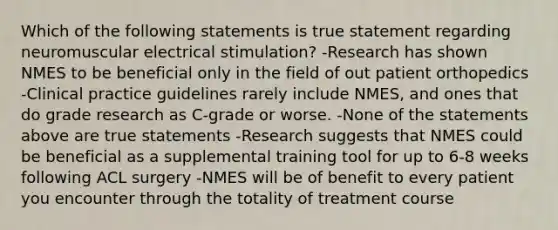 Which of the following statements is true statement regarding neuromuscular electrical stimulation? -Research has shown NMES to be beneficial only in the field of out patient orthopedics -Clinical practice guidelines rarely include NMES, and ones that do grade research as C-grade or worse. -None of the statements above are true statements -Research suggests that NMES could be beneficial as a supplemental training tool for up to 6-8 weeks following ACL surgery -NMES will be of benefit to every patient you encounter through the totality of treatment course