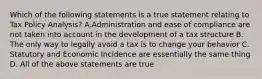 Which of the following statements is a true statement relating to Tax Policy Analysis? A.Administration and ease of compliance are not taken into account in the development of a tax structure B. The only way to legally avoid a tax is to change your behavior C. Statutory and Economic Incidence are essentially the same thing D. All of the above statements are true