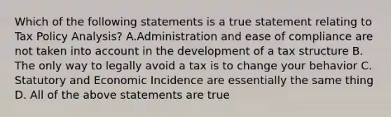 Which of the following statements is a true statement relating to Tax Policy Analysis? A.Administration and ease of compliance are not taken into account in the development of a tax structure B. The only way to legally avoid a tax is to change your behavior C. Statutory and Economic Incidence are essentially the same thing D. All of the above statements are true