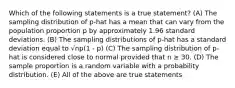 Which of the following statements is a true statement? (A) The sampling distribution of p-hat has a mean that can vary from the population proportion p by approximately 1.96 standard deviations. (B) The sampling distributions of p-hat has a standard deviation equal to √np(1 - p) (C) The sampling distribution of p-hat is considered close to normal provided that n ≥ 30. (D) The sample proportion is a random variable with a probability distribution. (E) All of the above are true statements