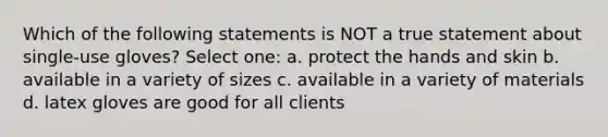 Which of the following statements is NOT a true statement about single-use gloves? Select one: a. protect the hands and skin b. available in a variety of sizes c. available in a variety of materials d. latex gloves are good for all clients