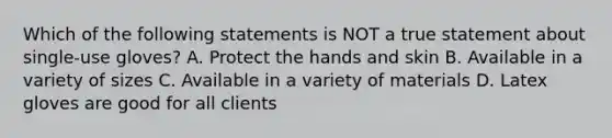 Which of the following statements is NOT a true statement about single-use gloves? A. Protect the hands and skin B. Available in a variety of sizes C. Available in a variety of materials D. Latex gloves are good for all clients